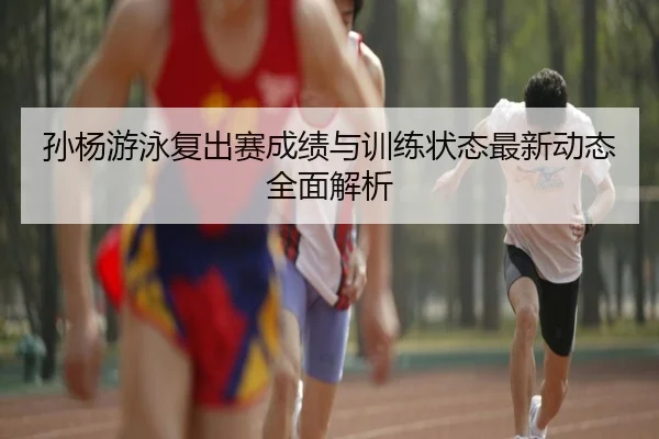 孙杨游泳复出赛成绩与训练状态最新动态全面解析
